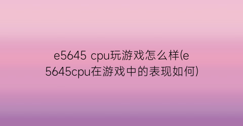 “e5645 cpu玩游戏怎么样(e5645cpu在游戏中的表现如何)